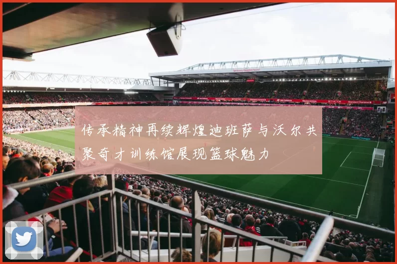 传承精神再续辉煌迪班萨与沃尔共聚奇才训练馆展现篮球魅力