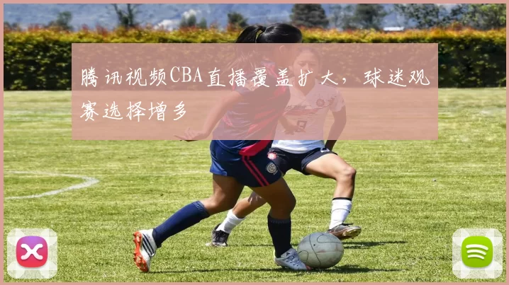 腾讯视频CBA直播覆盖扩大，球迷观赛选择增多