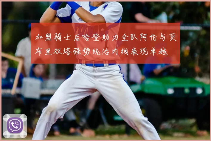 加盟骑士后哈登助力全队阿伦与莫布里双塔强势统治内线表现卓越