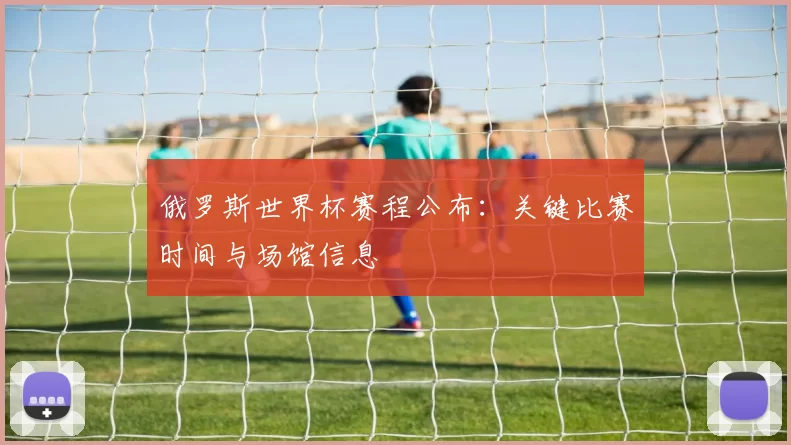俄罗斯世界杯赛程公布:关键比赛时间与场馆信息
