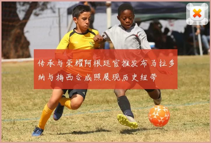 传承与荣耀阿根廷官推发布马拉多纳与梅西合成照展现历史纽带