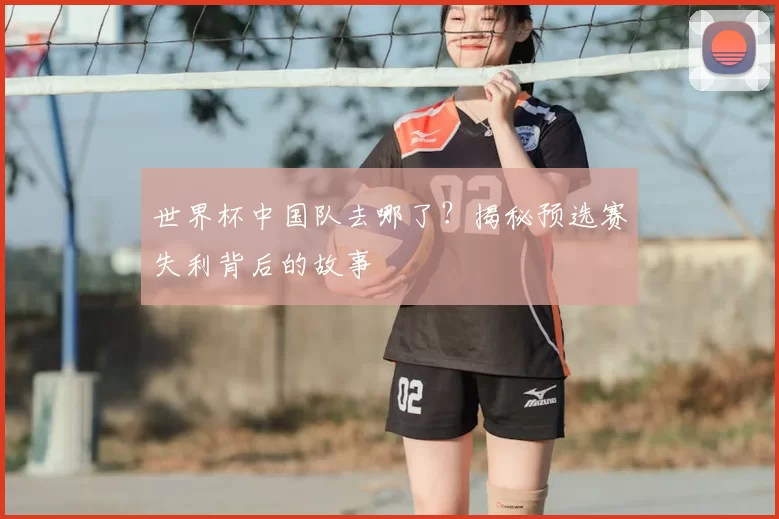 世界杯中国队去哪了?揭秘预选赛失利背后的故事
