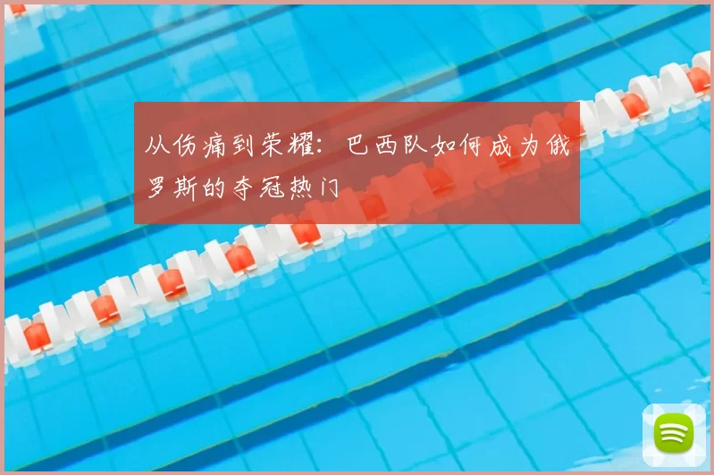从伤痛到荣耀：巴西队如何成为俄罗斯的夺冠热门