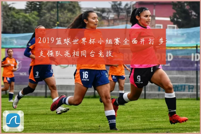 2019篮球世界杯小组赛全面开打 多支强队亮相同台竞技