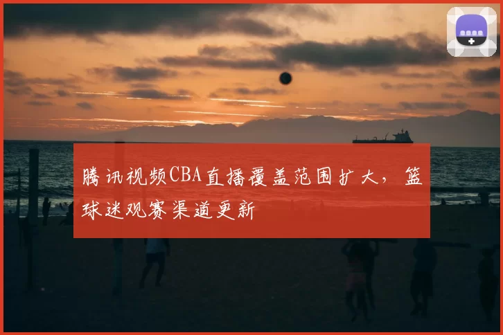 腾讯视频CBA直播覆盖范围扩大,篮球迷观赛渠道更新