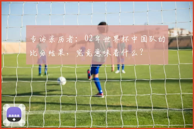 专访亲历者：02年世界杯中国队的比分结果，究竟意味着什么？