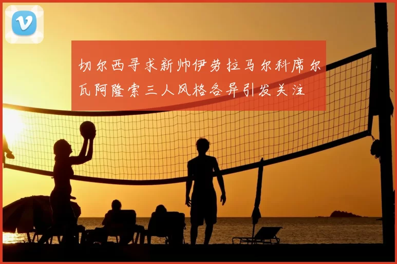 切尔西寻求新帅伊劳拉马尔科席尔瓦阿隆索三人风格各异引发关注
