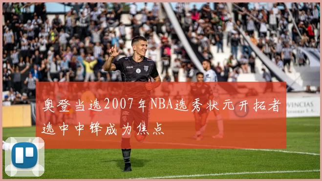 奥登当选2007年NBA选秀状元开拓者选中中锋成为焦点