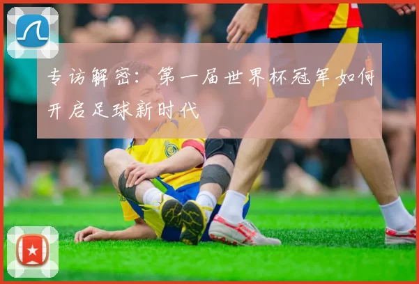 专访解密:第一届世界杯冠军如何开启足球新时代