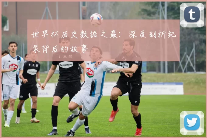 世界杯历史数据之最：深度剖析纪录背后的故事