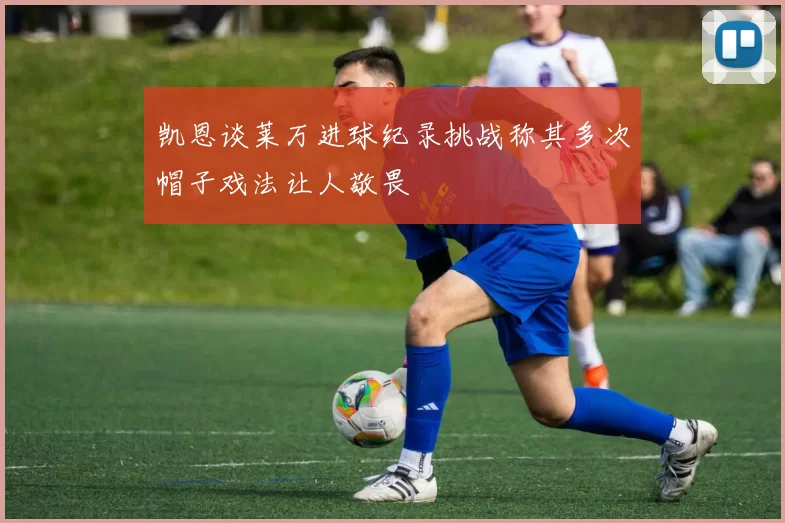 凯恩谈莱万进球纪录挑战称其多次帽子戏法让人敬畏