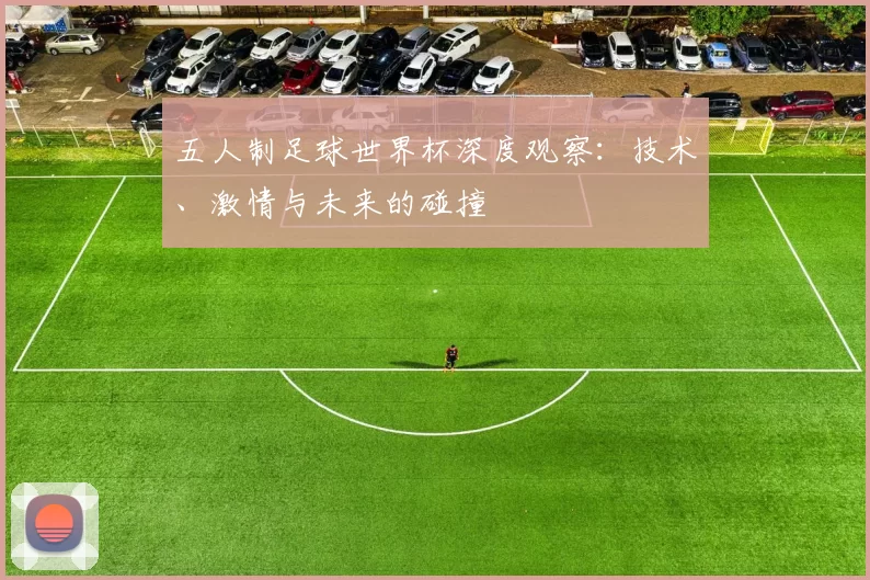 五人制足球世界杯深度观察:技术、激情与未来的碰撞