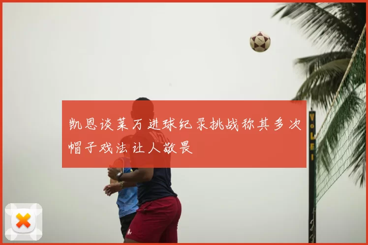 凯恩谈莱万进球纪录挑战称其多次帽子戏法让人敬畏
