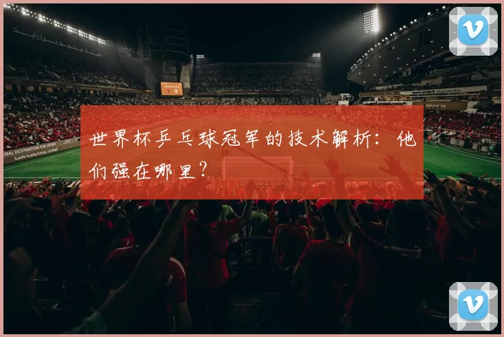 世界杯乒乓球冠军的技术解析：他们强在哪里？