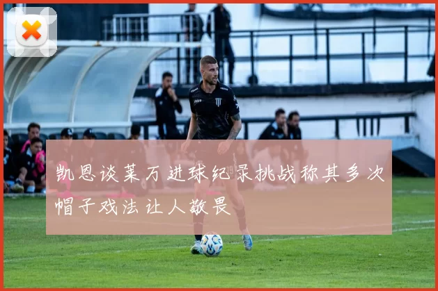 凯恩谈莱万进球纪录挑战称其多次帽子戏法让人敬畏