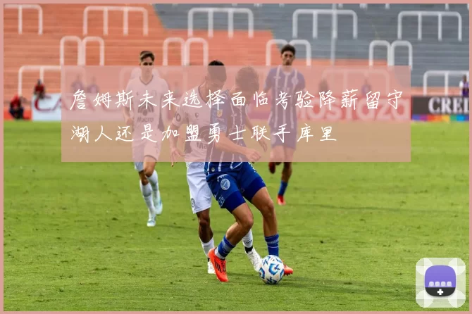 詹姆斯未来选择面临考验降薪留守湖人还是加盟勇士联手库里