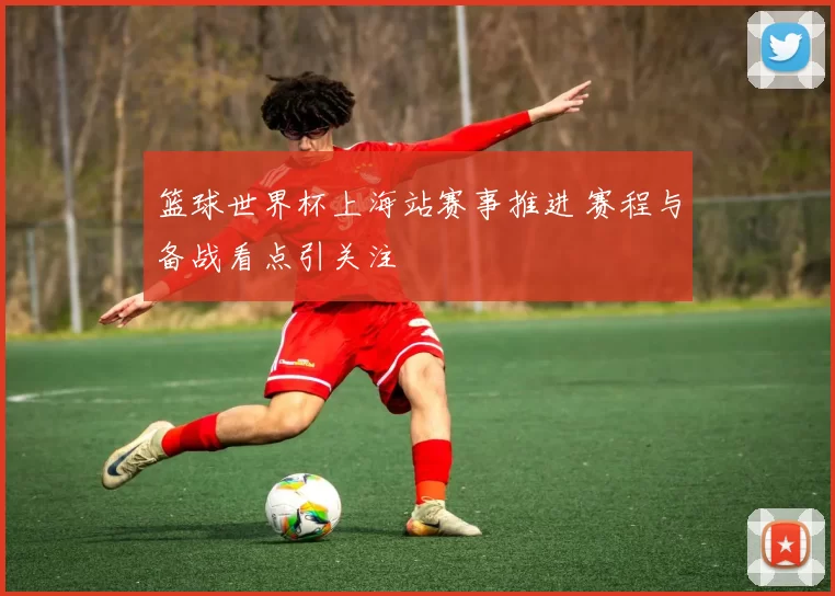 篮球世界杯上海站赛事推进 赛程与备战看点引关注