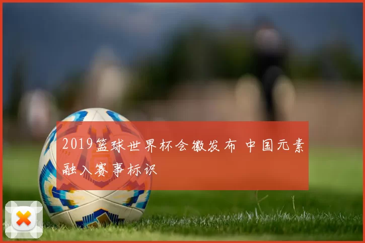 2019篮球世界杯会徽发布 中国元素融入赛事标识