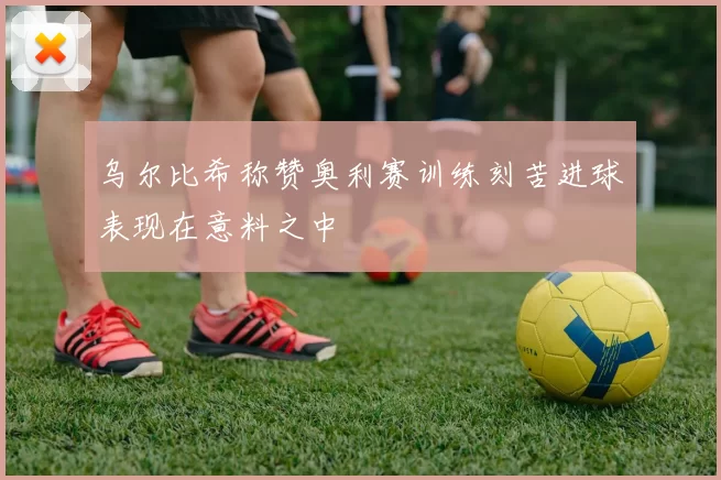 乌尔比希称赞奥利赛训练刻苦进球表现在意料之中