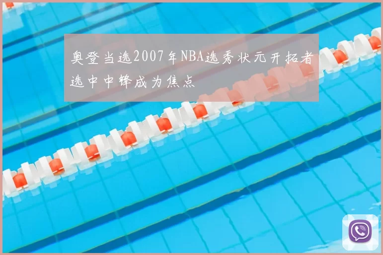 奥登当选2007年NBA选秀状元开拓者选中中锋成为焦点