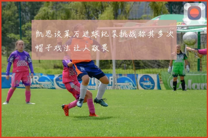 凯恩谈莱万进球纪录挑战称其多次帽子戏法让人敬畏
