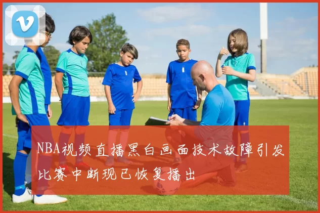 NBA视频直播黑白画面技术故障引发比赛中断现已恢复播出