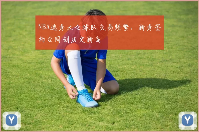 NBA选秀大会球队交易频繁,新秀签约合同创历史新高