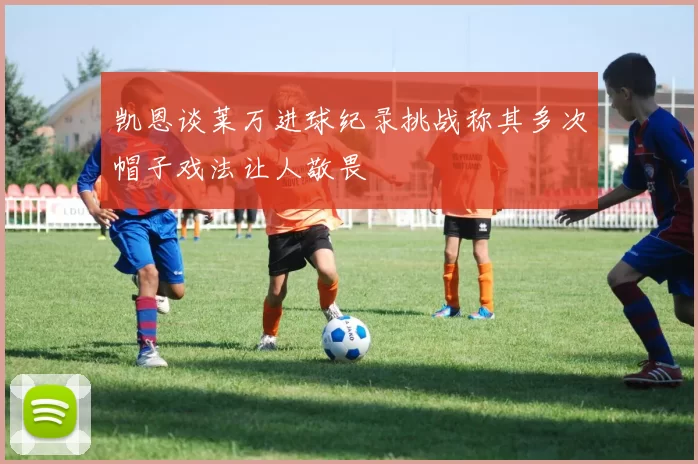 凯恩谈莱万进球纪录挑战称其多次帽子戏法让人敬畏