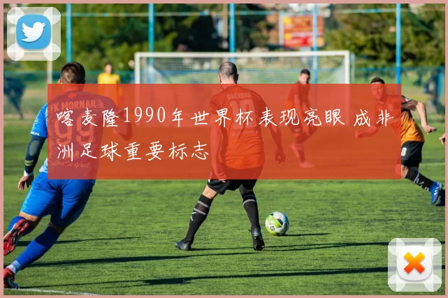 喀麦隆1990年世界杯表现亮眼 成非洲足球重要标志