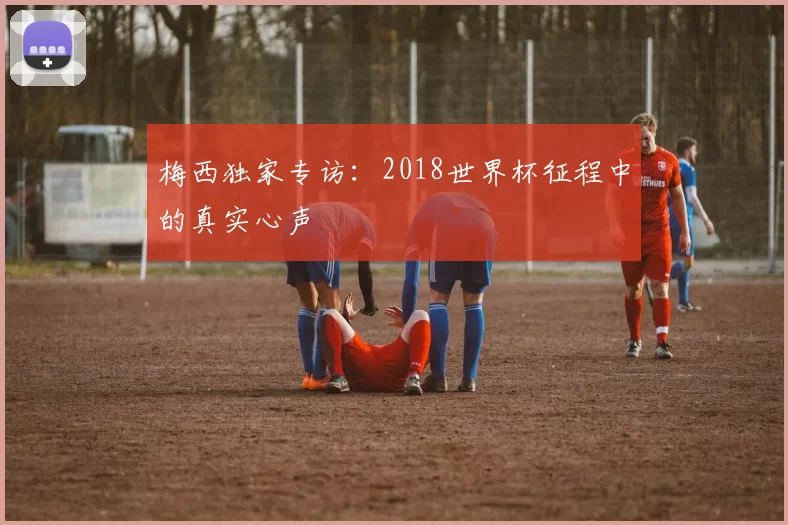梅西独家专访:2018世界杯征程中的真实心声