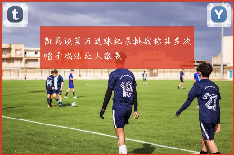 凯恩谈莱万进球纪录挑战称其多次帽子戏法让人敬畏