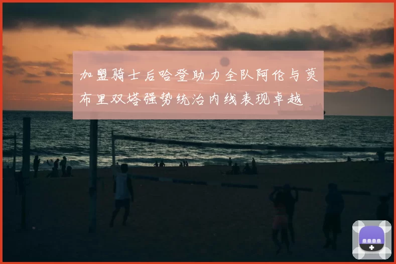 加盟骑士后哈登助力全队阿伦与莫布里双塔强势统治内线表现卓越