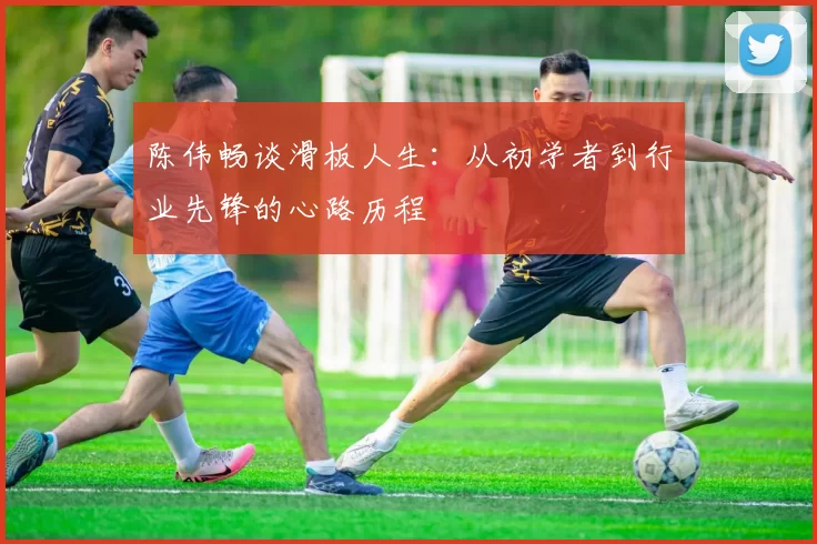 陈伟畅谈滑板人生:从初学者到行业先锋的心路历程