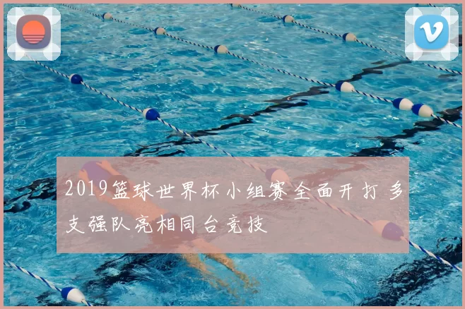 2019篮球世界杯小组赛全面开打 多支强队亮相同台竞技