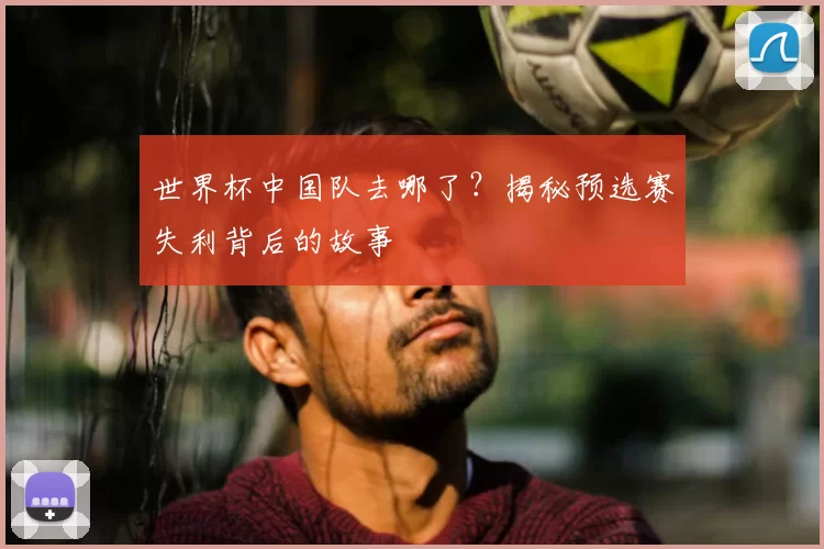 世界杯中国队去哪了？揭秘预选赛失利背后的故事
