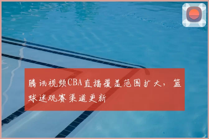 腾讯视频CBA直播覆盖范围扩大,篮球迷观赛渠道更新