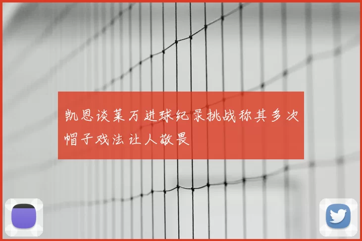 凯恩谈莱万进球纪录挑战称其多次帽子戏法让人敬畏
