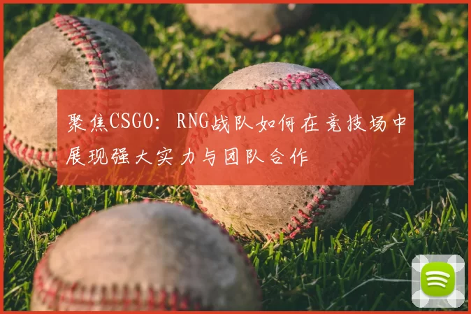 聚焦CSGO:RNG战队如何在竞技场中展现强大实力与团队合作