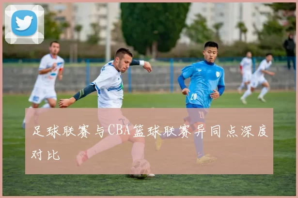 足球联赛与CBA篮球联赛异同点深度对比