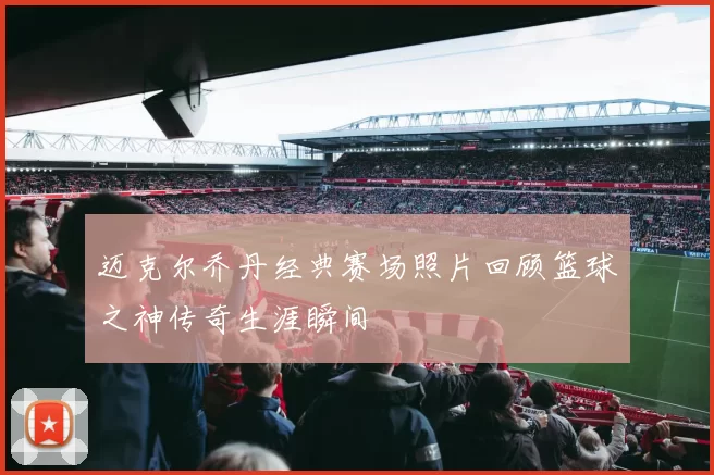 迈克尔乔丹经典赛场照片回顾篮球之神传奇生涯瞬间