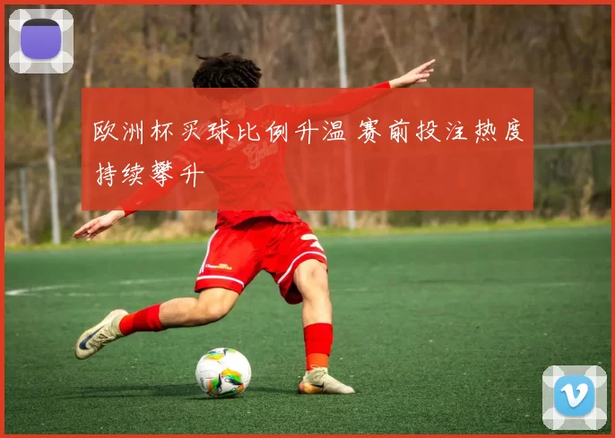 欧洲杯买球比例升温 赛前投注热度持续攀升