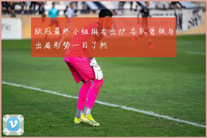 欧冠最终小组排名出炉 各队晋级与出局形势一目了然