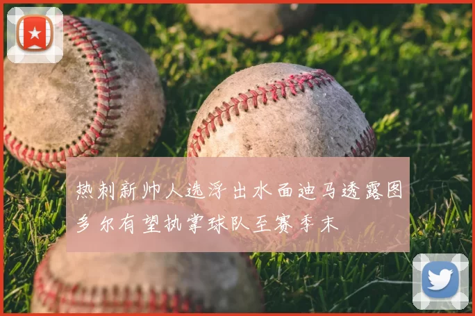 热刺新帅人选浮出水面迪马透露图多尔有望执掌球队至赛季末