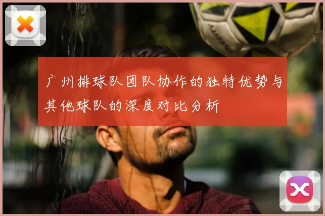 广州排球队团队协作的独特优势与其他球队的深度对比分析