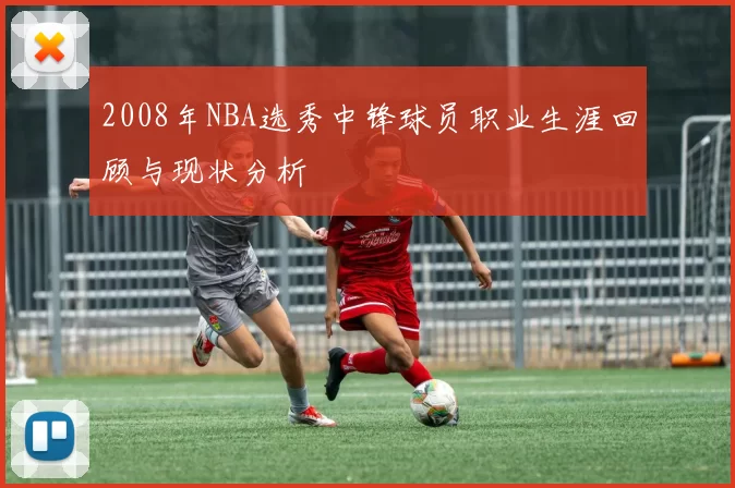 2008年NBA选秀中锋球员职业生涯回顾与现状分析