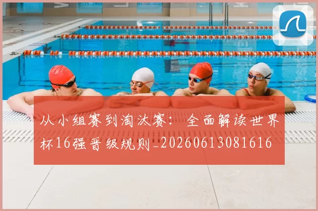 从小组赛到淘汰赛:全面解读世界杯16强晋级规则_20260613081616