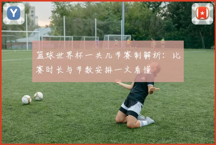 篮球世界杯一共几节赛制解析：比赛时长与节数安排一文看懂