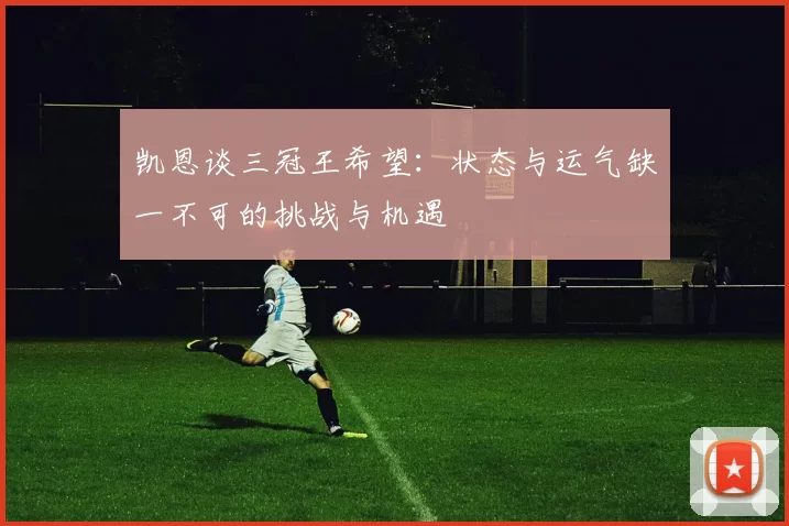 凯恩谈三冠王希望:状态与运气缺一不可的挑战与机遇