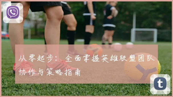 从零起步:全面掌握英雄联盟团队协作与策略指南