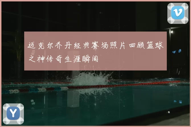 迈克尔乔丹经典赛场照片回顾篮球之神传奇生涯瞬间
